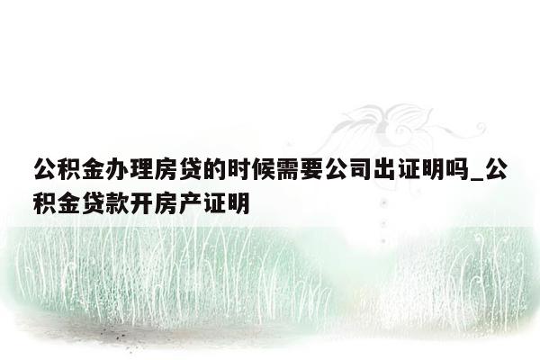 公积金办理房贷的时候需要公司出证明吗_公积金贷款开房产证明