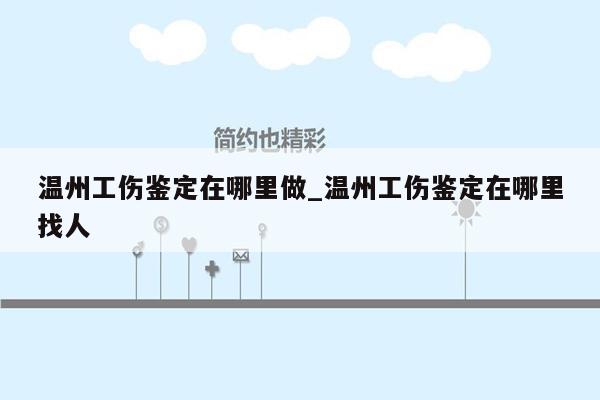 温州工伤鉴定在哪里做_温州工伤鉴定在哪里找人