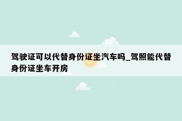 驾驶证可以代替身份证坐汽车吗_驾照能代替身份证坐车开房