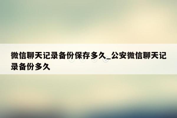 微信聊天记录备份保存多久_公安微信聊天记录备份多久