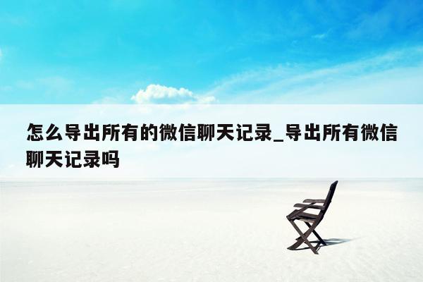 怎么导出所有的微信聊天记录_导出所有微信聊天记录吗