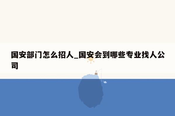 国安部门怎么招人_国安会到哪些专业找人公司