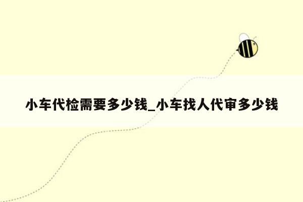 小车代检需要多少钱_小车找人代审多少钱