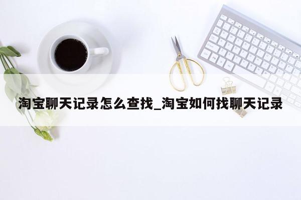 淘宝聊天记录怎么查找_淘宝如何找聊天记录