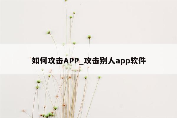 如何攻击APP_攻击别人app软件