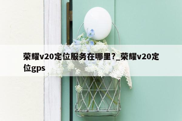 荣耀v20定位服务在哪里?_荣耀v20定位gps