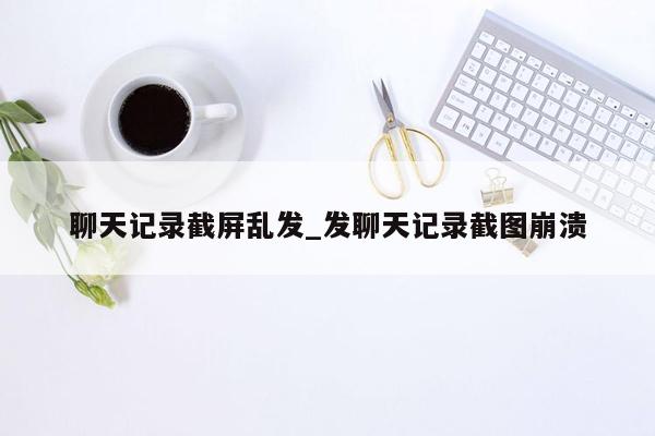 聊天记录截屏乱发_发聊天记录截图崩溃