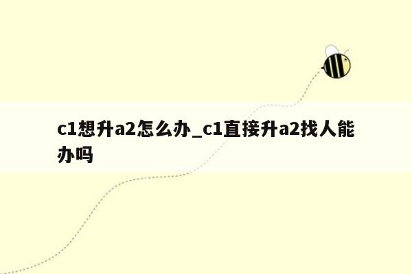 c1想升a2怎么办_c1直接升a2找人能办吗