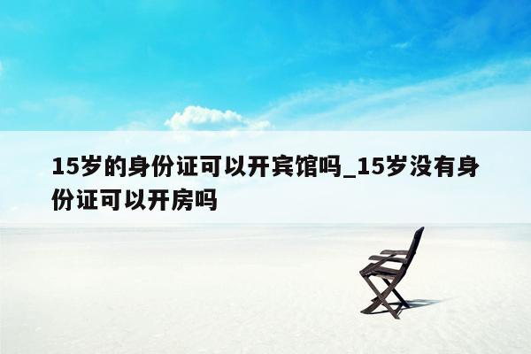 15岁的身份证可以开宾馆吗_15岁没有身份证可以开房吗