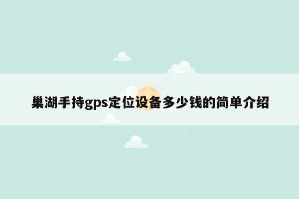 巢湖手持gps定位设备多少钱的简单介绍