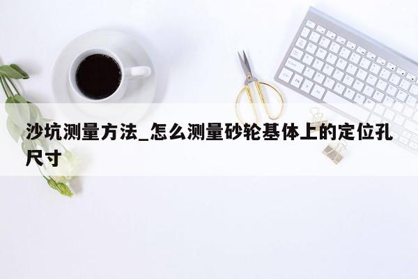 沙坑测量方法_怎么测量砂轮基体上的定位孔尺寸