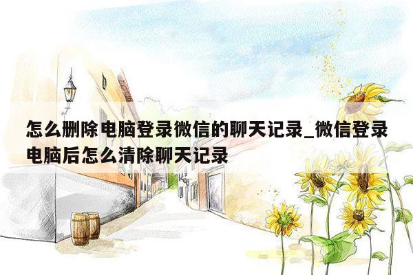 怎么删除电脑登录微信的聊天记录_微信登录电脑后怎么清除聊天记录