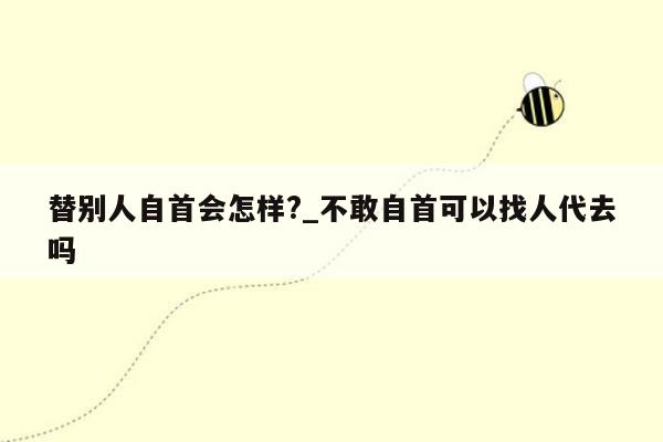 替别人自首会怎样?_不敢自首可以找人代去吗