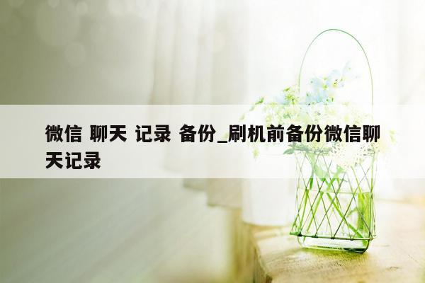 微信 聊天 记录 备份_刷机前备份微信聊天记录