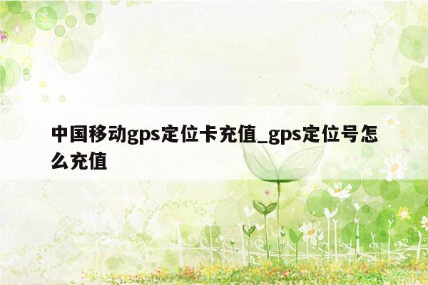 中国移动gps定位卡充值_gps定位号怎么充值