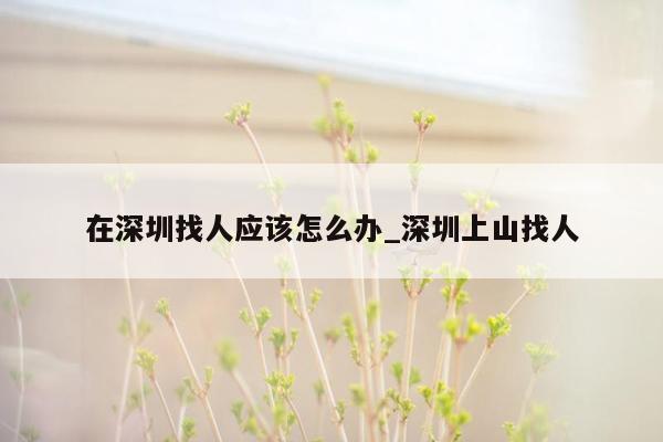 在深圳找人应该怎么办_深圳上山找人