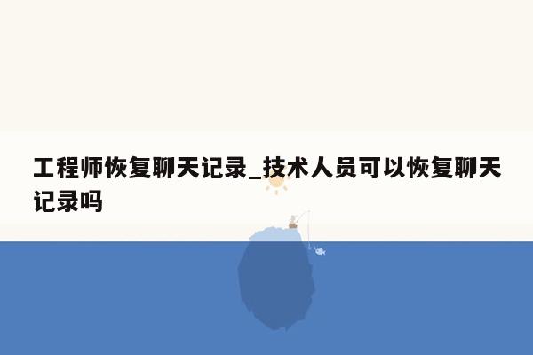 工程师恢复聊天记录_技术人员可以恢复聊天记录吗