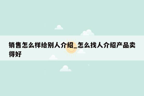 销售怎么样给别人介绍_怎么找人介绍产品卖得好