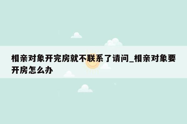 相亲对象开完房就不联系了请问_相亲对象要开房怎么办