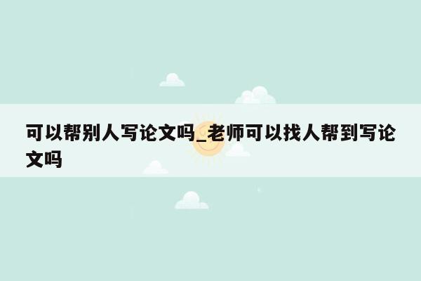 可以帮别人写论文吗_老师可以找人帮到写论文吗