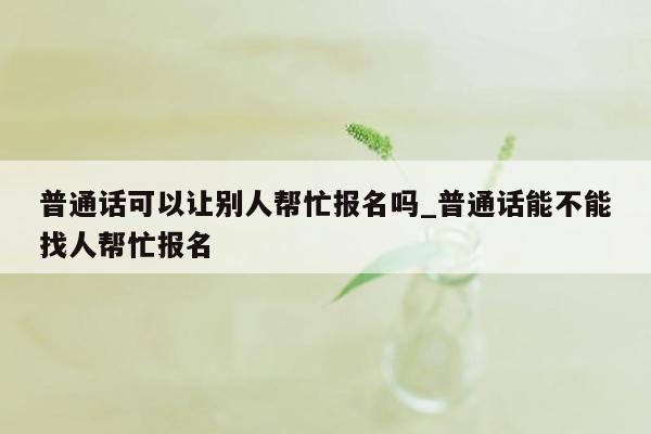 普通话可以让别人帮忙报名吗_普通话能不能找人帮忙报名