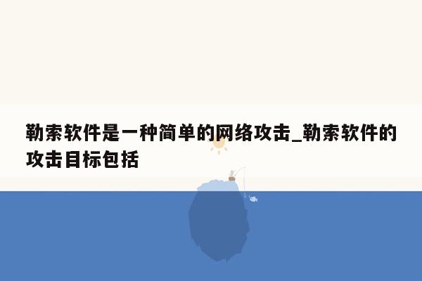 勒索软件是一种简单的网络攻击_勒索软件的攻击目标包括