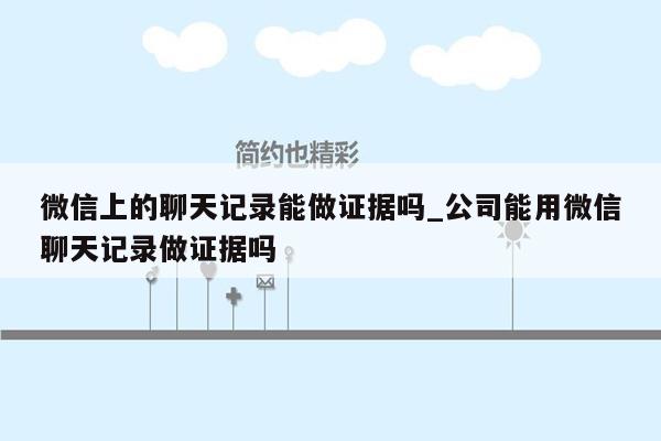 微信上的聊天记录能做证据吗_公司能用微信聊天记录做证据吗