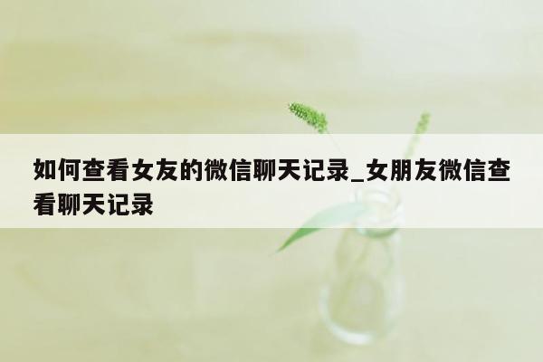 如何查看女友的微信聊天记录_女朋友微信查看聊天记录