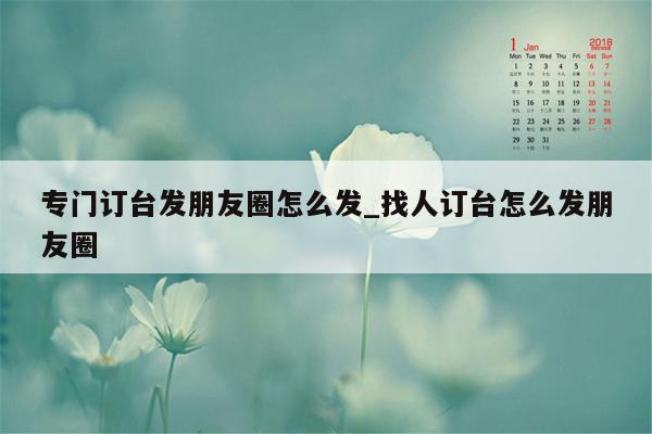 专门订台发朋友圈怎么发_找人订台怎么发朋友圈