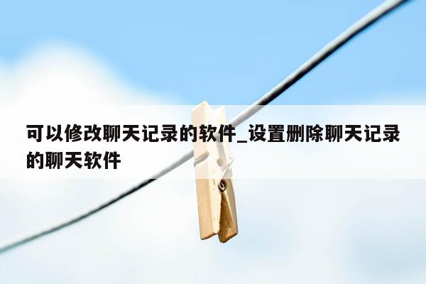 可以修改聊天记录的软件_设置删除聊天记录的聊天软件