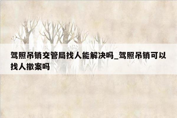 驾照吊销交管局找人能解决吗_驾照吊销可以找人撤案吗