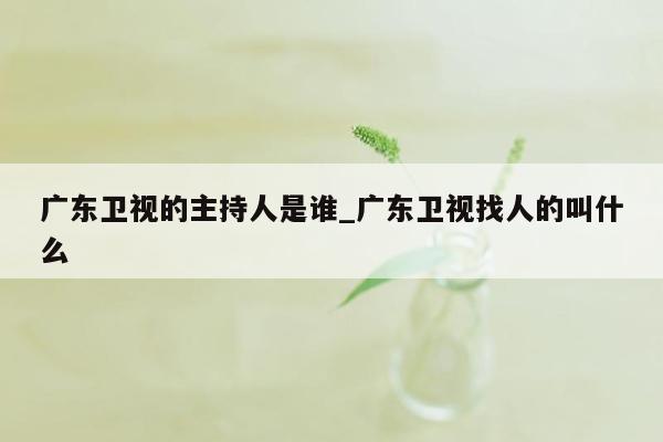 广东卫视的主持人是谁_广东卫视找人的叫什么