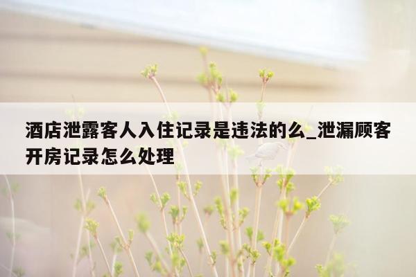 酒店泄露客人入住记录是违法的么_泄漏顾客开房记录怎么处理