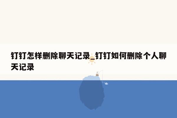 钉钉怎样删除聊天记录_钉钉如何删除个人聊天记录