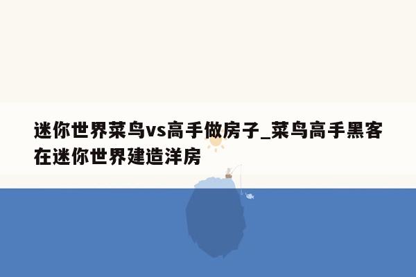 迷你世界菜鸟vs高手做房子_菜鸟高手黑客在迷你世界建造洋房