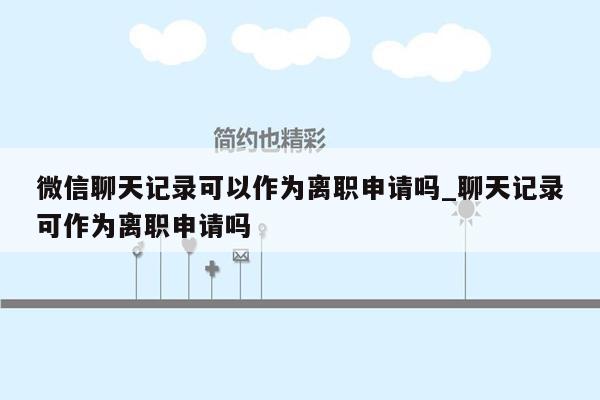 微信聊天记录可以作为离职申请吗_聊天记录可作为离职申请吗