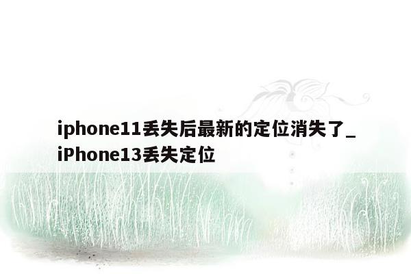 iphone11丢失后最新的定位消失了_iPhone13丢失定位