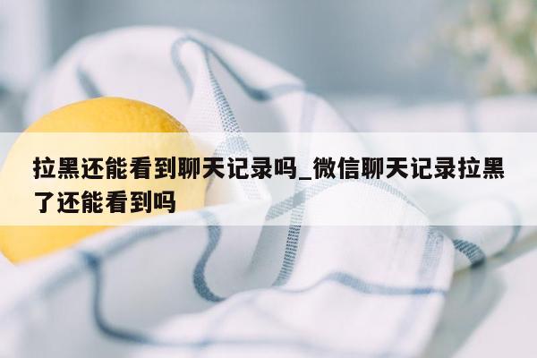 拉黑还能看到聊天记录吗_微信聊天记录拉黑了还能看到吗