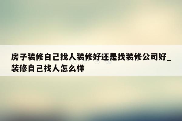 房子装修自己找人装修好还是找装修公司好_装修自己找人怎么样