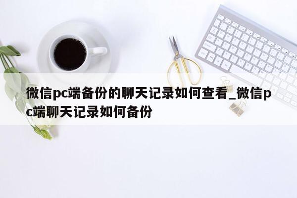 微信pc端备份的聊天记录如何查看_微信pc端聊天记录如何备份