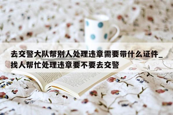 去交警大队帮别人处理违章需要带什么证件_找人帮忙处理违章要不要去交警