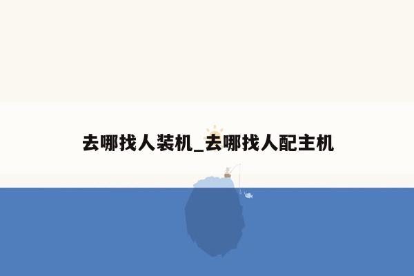 去哪找人装机_去哪找人配主机