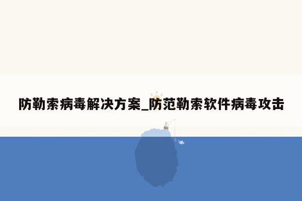 防勒索病毒解决方案_防范勒索软件病毒攻击