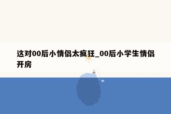 这对00后小情侣太疯狂_00后小学生情侣开房