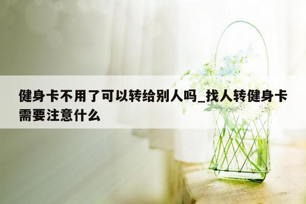 健身卡不用了可以转给别人吗_找人转健身卡需要注意什么