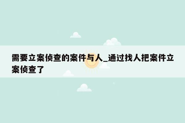 需要立案侦查的案件与人_通过找人把案件立案侦查了