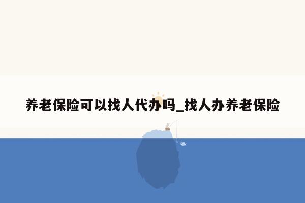 养老保险可以找人代办吗_找人办养老保险