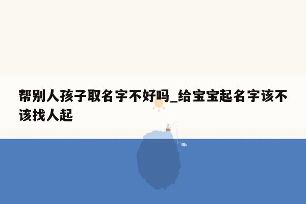 帮别人孩子取名字不好吗_给宝宝起名字该不该找人起