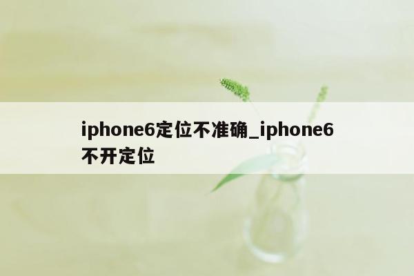 iphone6定位不准确_iphone6不开定位