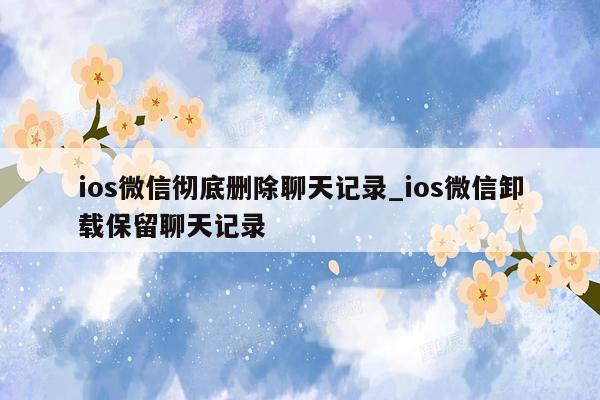 ios微信彻底删除聊天记录_ios微信卸载保留聊天记录